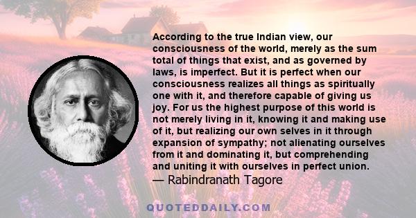 According to the true Indian view, our consciousness of the world, merely as the sum total of things that exist, and as governed by laws, is imperfect. But it is perfect when our consciousness realizes all things as