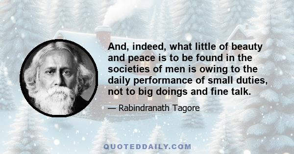 And, indeed, what little of beauty and peace is to be found in the societies of men is owing to the daily performance of small duties, not to big doings and fine talk.