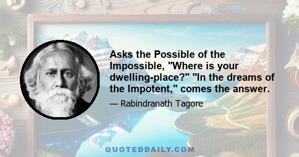 Asks the Possible of the Impossible, Where is your dwelling-place? In the dreams of the Impotent, comes the answer.