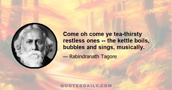 Come oh come ye tea-thirsty restless ones -- the kettle boils, bubbles and sings, musically.