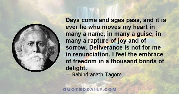 Days come and ages pass, and it is ever he who moves my heart in many a name, in many a guise, in many a rapture of joy and of sorrow. Deliverance is not for me in renunciation. I feel the embrace of freedom in a