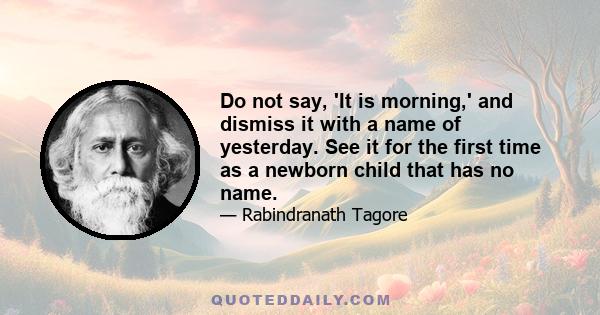 Do not say, 'It is morning,' and dismiss it with a name of yesterday. See it for the first time as a newborn child that has no name.