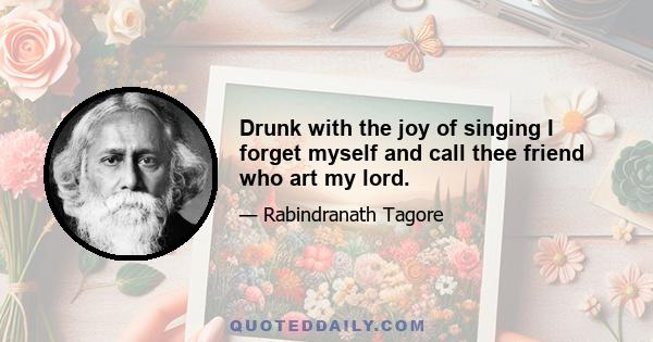 Drunk with the joy of singing I forget myself and call thee friend who art my lord.