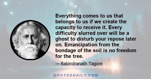 Everything comes to us that belongs to us if we create the capacity to receive it. Every difficulty slurred over will be a ghost to disturb your repose later on. Emancipation from the bondage of the soil is no freedom