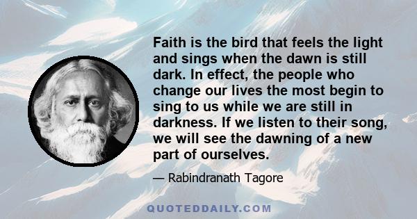 Faith is the bird that feels the light and sings when the dawn is still dark. In effect, the people who change our lives the most begin to sing to us while we are still in darkness. If we listen to their song, we will