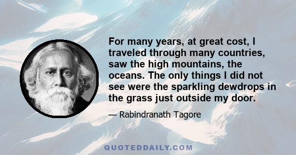 For many years, at great cost, I traveled through many countries, saw the high mountains, the oceans. The only things I did not see were the sparkling dewdrops in the grass just outside my door.