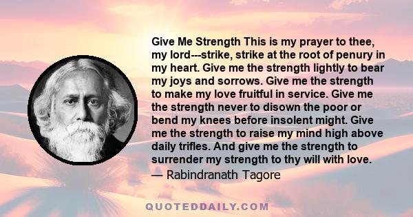 Give Me Strength This is my prayer to thee, my lord---strike, strike at the root of penury in my heart. Give me the strength lightly to bear my joys and sorrows. Give me the strength to make my love fruitful in service. 