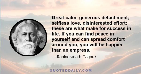 Great calm, generous detachment, selfless love, disinterested effort: these are what make for success in life. If you can find peace in yourself and can spread comfort around you, you will be happier than an empress.