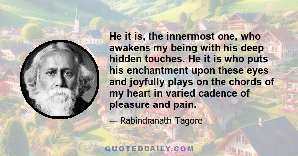 He it is, the innermost one, who awakens my being with his deep hidden touches. He it is who puts his enchantment upon these eyes and joyfully plays on the chords of my heart in varied cadence of pleasure and pain.