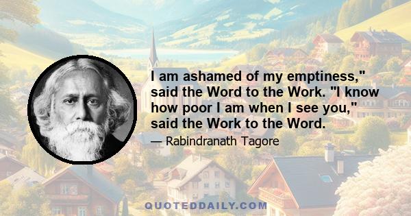 I am ashamed of my emptiness, said the Word to the Work. I know how poor I am when I see you, said the Work to the Word.