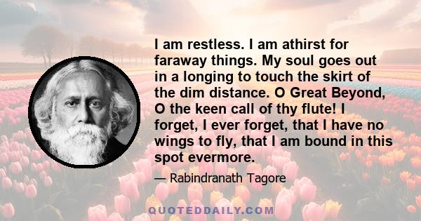 I am restless. I am athirst for faraway things. My soul goes out in a longing to touch the skirt of the dim distance. O Great Beyond, O the keen call of thy flute! I forget, I ever forget, that I have no wings to fly,