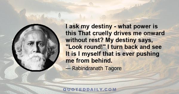 I ask my destiny - what power is this That cruelly drives me onward without rest? My destiny says, Look round! I turn back and see It is I myself that is ever pushing me from behind.