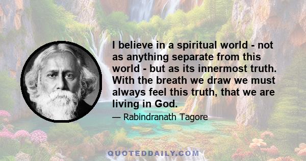 I believe in a spiritual world - not as anything separate from this world - but as its innermost truth. With the breath we draw we must always feel this truth, that we are living in God.