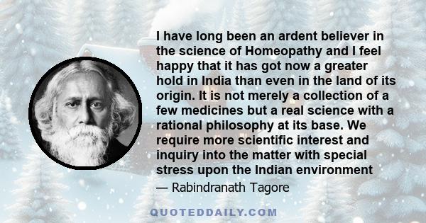 I have long been an ardent believer in the science of Homeopathy and I feel happy that it has got now a greater hold in India than even in the land of its origin. It is not merely a collection of a few medicines but a