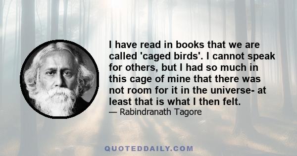 I have read in books that we are called 'caged birds'. I cannot speak for others, but I had so much in this cage of mine that there was not room for it in the universe- at least that is what I then felt.