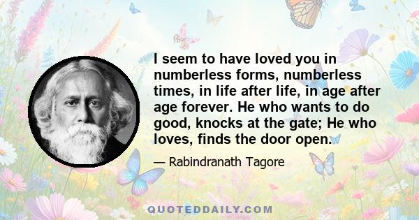 I seem to have loved you in numberless forms, numberless times, in life after life, in age after age forever. He who wants to do good, knocks at the gate; He who loves, finds the door open.