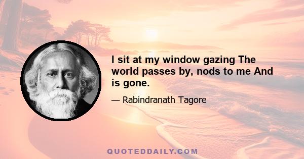 I sit at my window gazing The world passes by, nods to me And is gone.