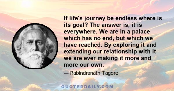 If life's journey be endless where is its goal? The answer is, it is everywhere. We are in a palace which has no end, but which we have reached. By exploring it and extending our relationship with it we are ever making