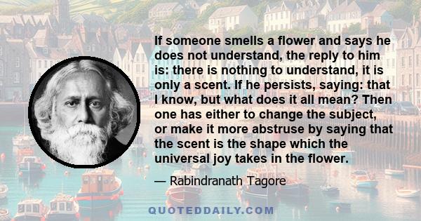 If someone smells a flower and says he does not understand, the reply to him is: there is nothing to understand, it is only a scent. If he persists, saying: that I know, but what does it all mean? Then one has either to 