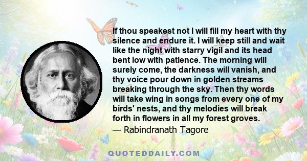 If thou speakest not I will fill my heart with thy silence and endure it. I will keep still and wait like the night with starry vigil and its head bent low with patience. The morning will surely come, the darkness will