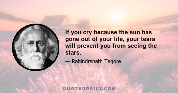 If you cry because the sun has gone out of your life, your tears will prevent you from seeing the stars.