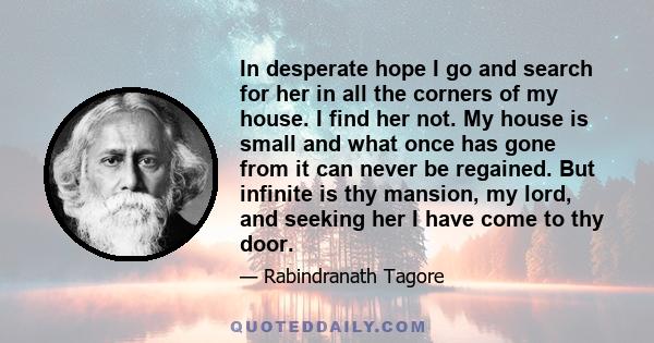 In desperate hope I go and search for her in all the corners of my house. I find her not. My house is small and what once has gone from it can never be regained. But infinite is thy mansion, my lord, and seeking her I