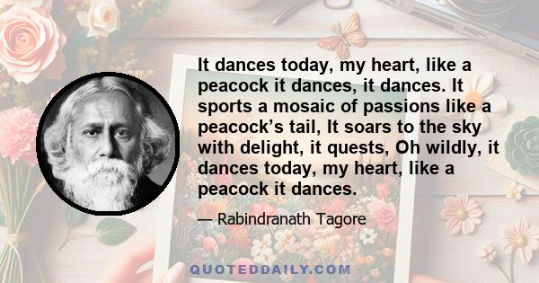 It dances today, my heart, like a peacock it dances, it dances. It sports a mosaic of passions like a peacock’s tail, It soars to the sky with delight, it quests, Oh wildly, it dances today, my heart, like a peacock it