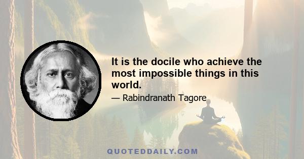 It is the docile who achieve the most impossible things in this world.