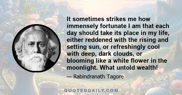 It sometimes strikes me how immensely fortunate I am that each day should take its place in my life, either reddened with the rising and setting sun, or refreshingly cool with deep, dark clouds, or blooming like a white 