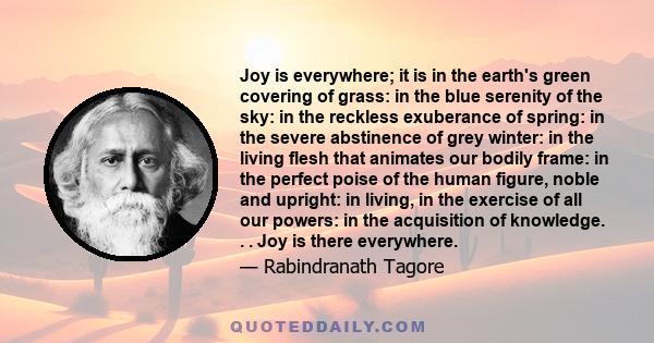 Joy is everywhere; it is in the earth's green covering of grass: in the blue serenity of the sky: in the reckless exuberance of spring: in the severe abstinence of grey winter: in the living flesh that animates our