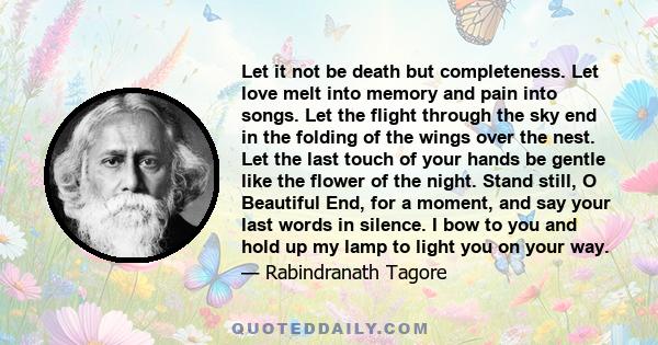 Let it not be death but completeness. Let love melt into memory and pain into songs. Let the flight through the sky end in the folding of the wings over the nest. Let the last touch of your hands be gentle like the