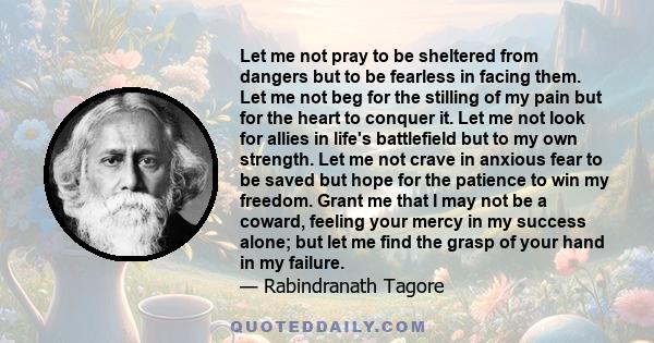 Let me not pray to be sheltered from dangers but to be fearless in facing them. Let me not beg for the stilling of my pain but for the heart to conquer it. Let me not look for allies in life's battlefield but to my own