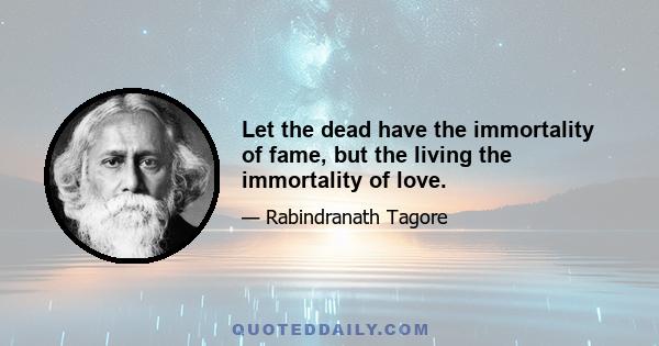 Let the dead have the immortality of fame, but the living the immortality of love.