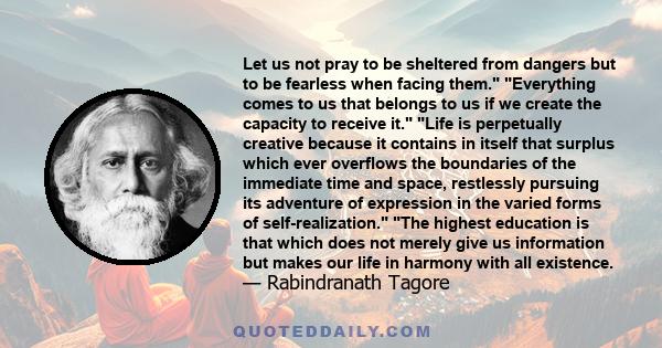 Let us not pray to be sheltered from dangers but to be fearless when facing them. Everything comes to us that belongs to us if we create the capacity to receive it. Life is perpetually creative because it contains in