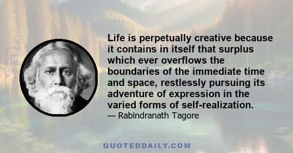 Life is perpetually creative because it contains in itself that surplus which ever overflows the boundaries of the immediate time and space, restlessly pursuing its adventure of expression in the varied forms of