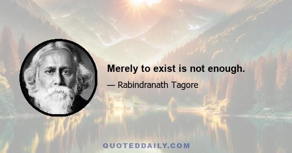 Merely to exist is not enough.