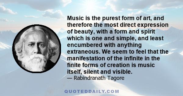 Music is the purest form of art, and therefore the most direct expression of beauty, with a form and spirit which is one and simple, and least encumbered with anything extraneous. We seem to feel that the manifestation