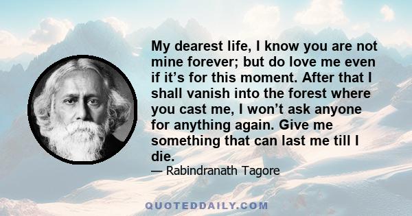 My dearest life, I know you are not mine forever; but do love me even if it’s for this moment. After that I shall vanish into the forest where you cast me, I won’t ask anyone for anything again. Give me something that