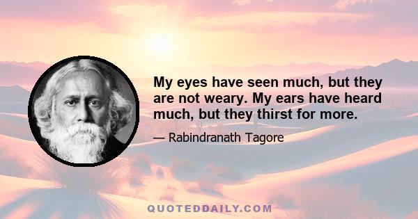 My eyes have seen much, but they are not weary. My ears have heard much, but they thirst for more.