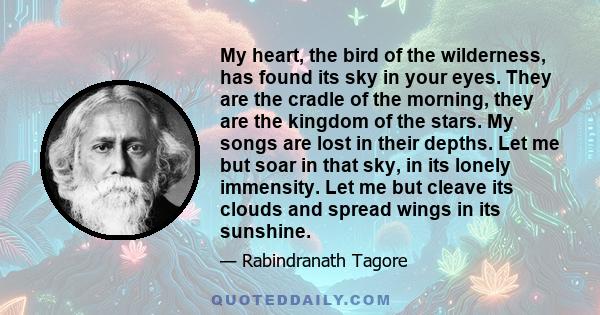 My heart, the bird of the wilderness, has found its sky in your eyes. They are the cradle of the morning, they are the kingdom of the stars. My songs are lost in their depths. Let me but soar in that sky, in its lonely