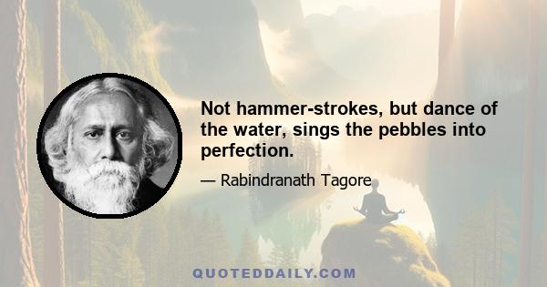 Not hammer-strokes, but dance of the water, sings the pebbles into perfection.