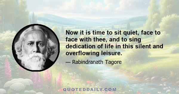 Now it is time to sit quiet, face to face with thee, and to sing dedication of life in this silent and overflowing leisure.