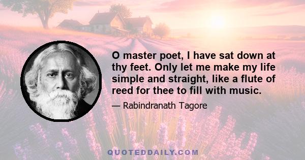 O master poet, I have sat down at thy feet. Only let me make my life simple and straight, like a flute of reed for thee to fill with music.