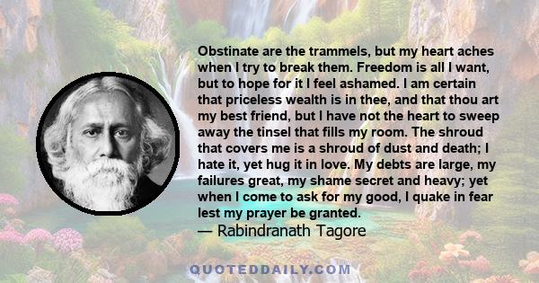 Obstinate are the trammels, but my heart aches when I try to break them. Freedom is all I want, but to hope for it I feel ashamed. I am certain that priceless wealth is in thee, and that thou art my best friend, but I