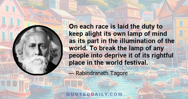 On each race is laid the duty to keep alight its own lamp of mind as its part in the illumination of the world. To break the lamp of any people into deprive it of its rightful place in the world festival.