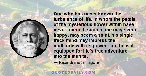 One who has never known the turbulence of life, in whom the petals of the mysterious flower within have never opened; such a one may seem happy, may seem a saint, his single track mind may impress the multitude with its 