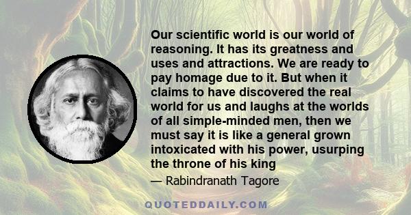 Our scientific world is our world of reasoning. It has its greatness and uses and attractions. We are ready to pay homage due to it. But when it claims to have discovered the real world for us and laughs at the worlds