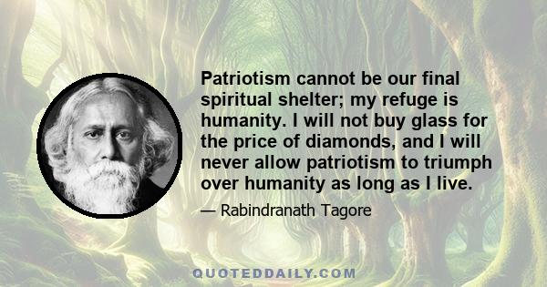 Patriotism cannot be our final spiritual shelter; my refuge is humanity. I will not buy glass for the price of diamonds, and I will never allow patriotism to triumph over humanity as long as I live.