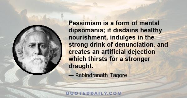 Pessimism is a form of mental dipsomania; it disdains healthy nourishment, indulges in the strong drink of denunciation, and creates an artificial dejection which thirsts for a stronger draught.