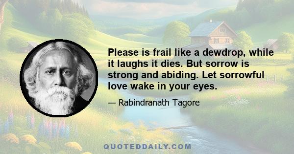 Please is frail like a dewdrop, while it laughs it dies. But sorrow is strong and abiding. Let sorrowful love wake in your eyes.